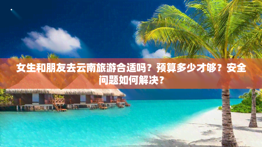 女生和朋友去云南旅游合适吗？预算多少才够？安全问题如何解决？