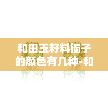 和田玉籽料镯子的颜色有几种-和田玉籽料镯子的颜色有几种图片