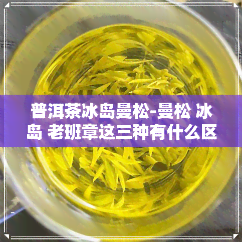 普洱茶冰岛曼松-曼松 冰岛 老班章这三种有什么区别