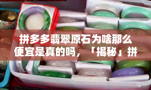 拼多多翡翠原石为啥那么便宜是真的吗，「揭秘」拼多多翡翠原石为何如此便宜？真的靠谱吗？