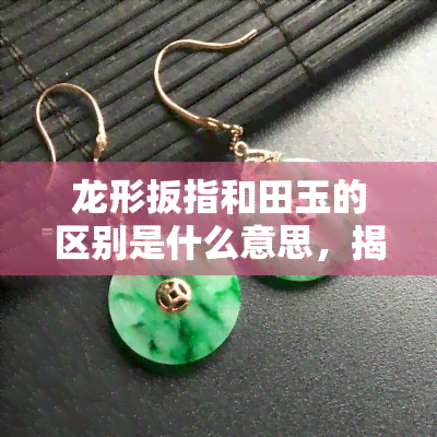 龙形扳指和田玉的区别是什么意思，揭秘龙形扳指与和田玉的区别，你了解多少？