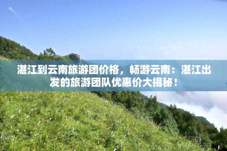 湛江到云南旅游团价格，畅游云南：湛江出发的旅游团队优惠价大揭秘！