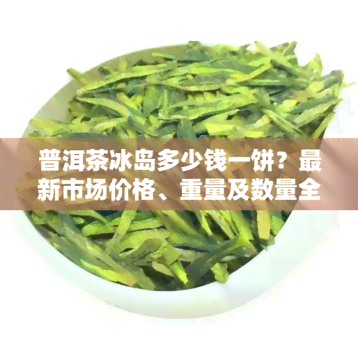 普洱茶冰岛多少钱一饼？最新市场价格、重量及数量全面解析