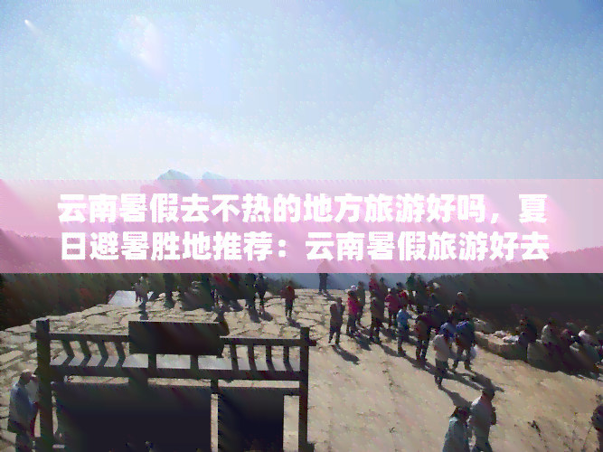 云南暑假去不热的地方旅游好吗，夏日避暑胜地推荐：云南暑假旅游好去处