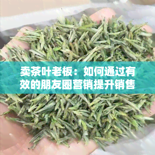 卖茶叶老板：如何通过有效的朋友圈营销提升销售额？