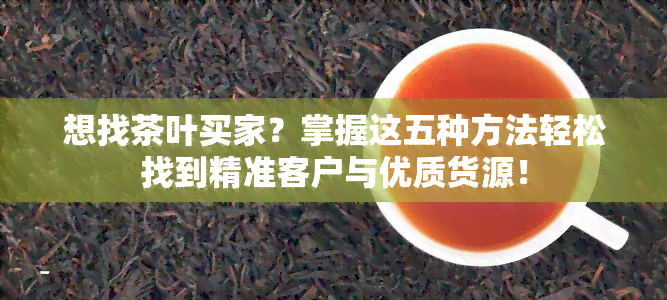 想找茶叶买家？掌握这五种方法轻松找到精准客户与优质货源！