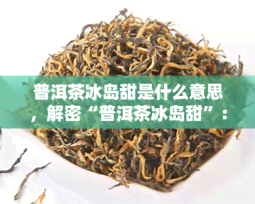 普洱茶冰岛甜是什么意思，解密“普洱茶冰岛甜”：一种独特的口感体验