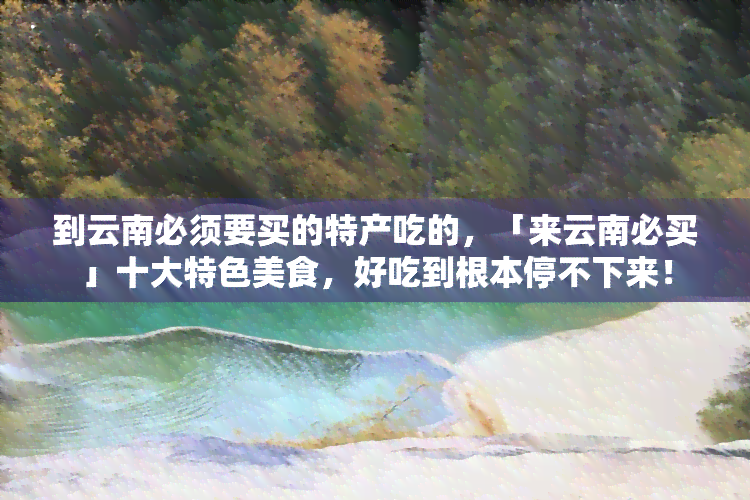 到云南必须要买的特产吃的，「来云南必买」十大特色美食，好吃到根本停不下来！