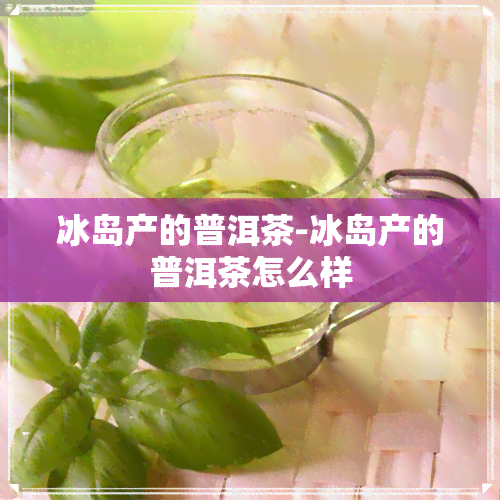 冰岛产的普洱茶-冰岛产的普洱茶怎么样