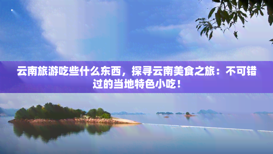 云南旅游吃些什么东西，探寻云南美食之旅：不可错过的当地特色小吃！