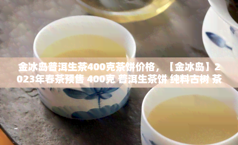 金冰岛普洱生茶400克茶饼价格，【金冰岛】2023年春茶预售 400克 普洱生茶饼 纯料古树 茶叶 新茶 防伪查询 送礼佳品 故事始于茶