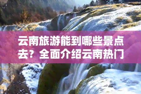 云南旅游能到哪些景点去？全面介绍云南热门旅游地！