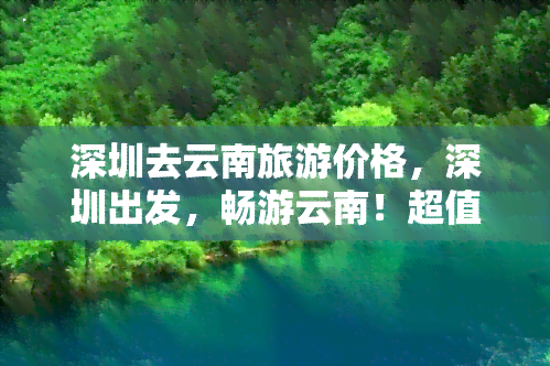 深圳去云南旅游价格，深圳出发，畅游云南！超值旅游套餐价格出炉！