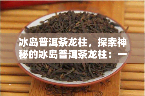 冰岛普洱茶龙柱，探索神秘的冰岛普洱茶龙柱：一场味觉与视觉的宴