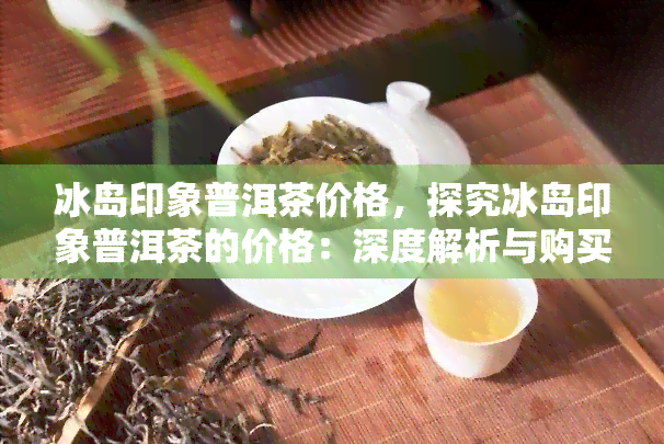 冰岛印象普洱茶价格，探究冰岛印象普洱茶的价格：深度解析与购买指南