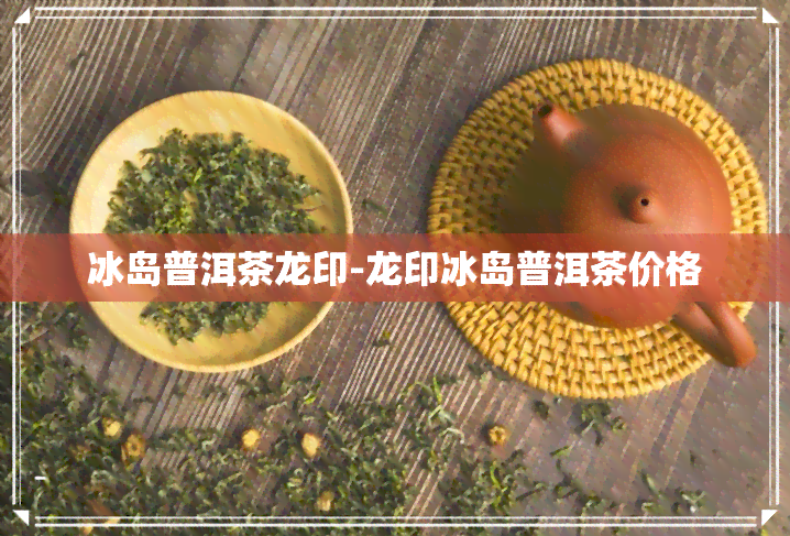 冰岛普洱茶龙印-龙印冰岛普洱茶价格