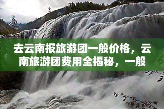 去云南报旅游团一般价格，云南旅游团费用全揭秘，一般价格带你畅游美景！