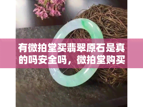 有微拍堂买翡翠原石是真的吗安全吗，微拍堂购买翡翠原石：真实可靠还是风险重重？