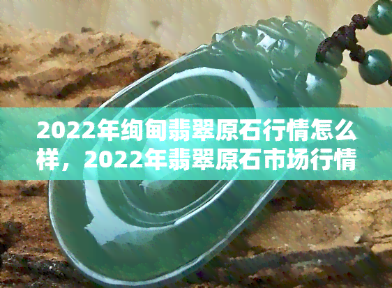 2022年绚甸翡翠原石行情怎么样，2022年翡翠原石市场行情预测：绚甸翡翠将有何走势？