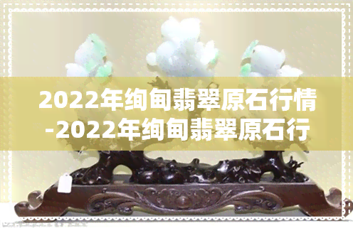 2022年绚甸翡翠原石行情-2022年绚甸翡翠原石行情如何