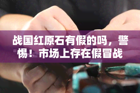 战国红原石有假的吗，警惕！市场上存在假冒战国红原石，如何辨别真伪？