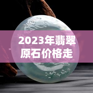 2023年翡翠原石价格走势图：全年价格走势、最新消息与行情分析