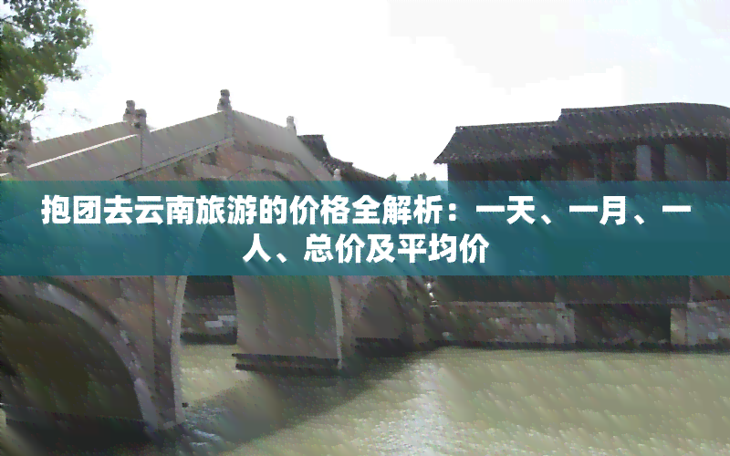 抱团去云南旅游的价格全解析：一天、一月、一人、总价及平均价