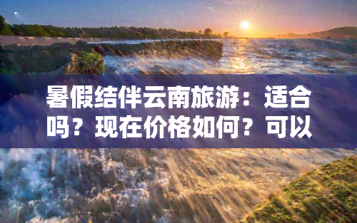 暑假结伴云南旅游：适合吗？现在价格如何？可以去吗？