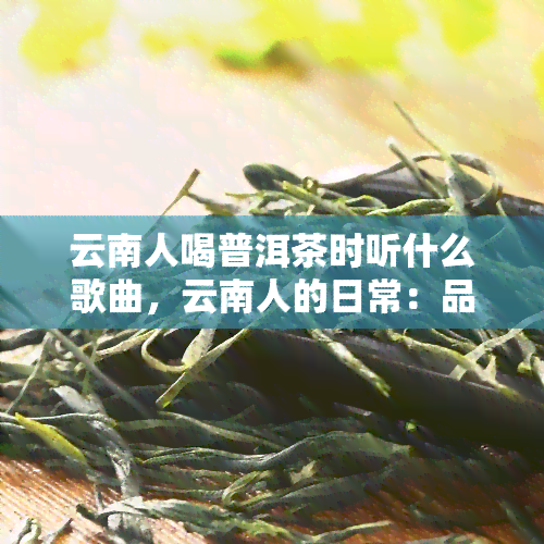 云南人喝普洱茶时听什么歌曲，云南人的日常：品普洱茶，听什么歌才最配？