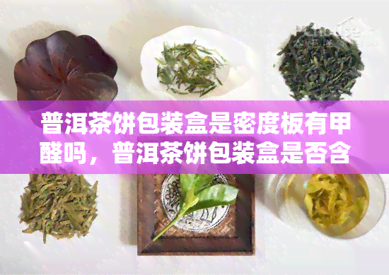 普洱茶饼包装盒是密度板有甲醛吗，普洱茶饼包装盒是否含有甲醛？探讨其材质与环保问题