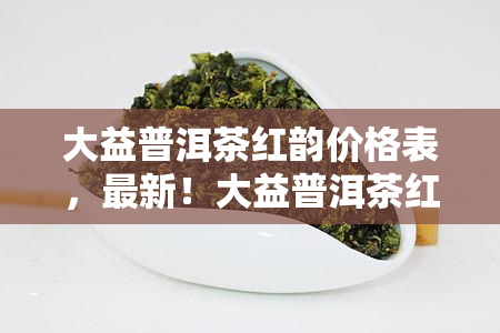 大益普洱茶红韵价格表，最新！大益普洱茶红韵价格表一览