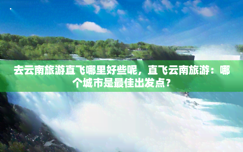 去云南旅游直飞哪里好些呢，直飞云南旅游：哪个城市是更佳出发点？