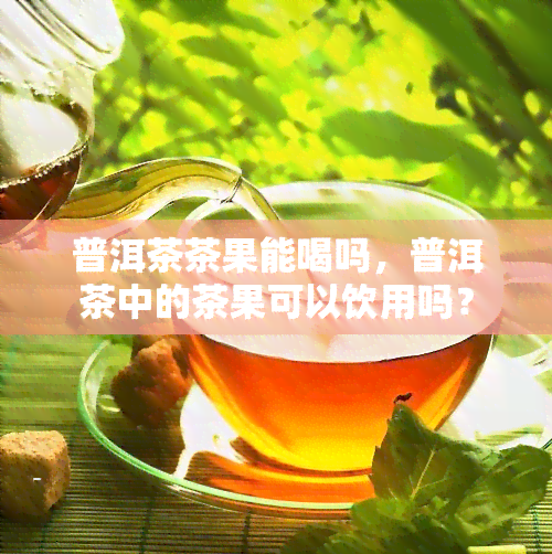 普洱茶茶果能喝吗，普洱茶中的茶果可以饮用吗？