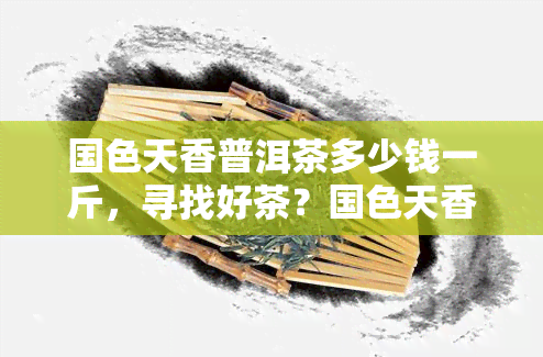 国色天香普洱茶多少钱一斤，寻找好茶？国色天香普洱茶一斤售价多少？