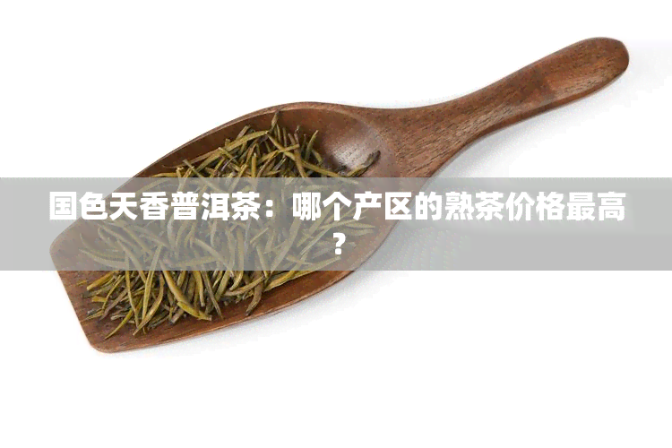 国色天香普洱茶：哪个产区的熟茶价格更高？