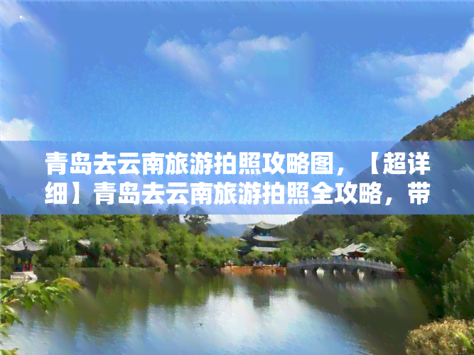 青岛去云南旅游拍照攻略图，【超详细】青岛去云南旅游拍照全攻略，带你领略高原美景！