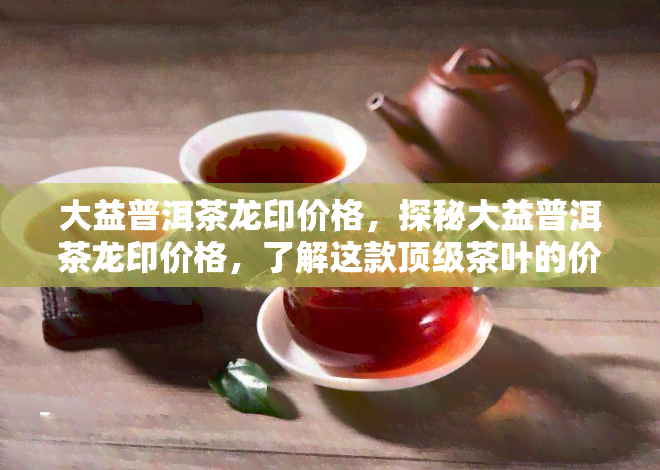 大益普洱茶龙印价格，探秘大益普洱茶龙印价格，了解这款顶级茶叶的价值与魅力！