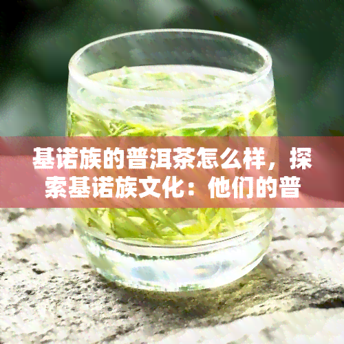 基诺族的普洱茶怎么样，探索基诺族文化：他们的普洱茶有何特别之处？