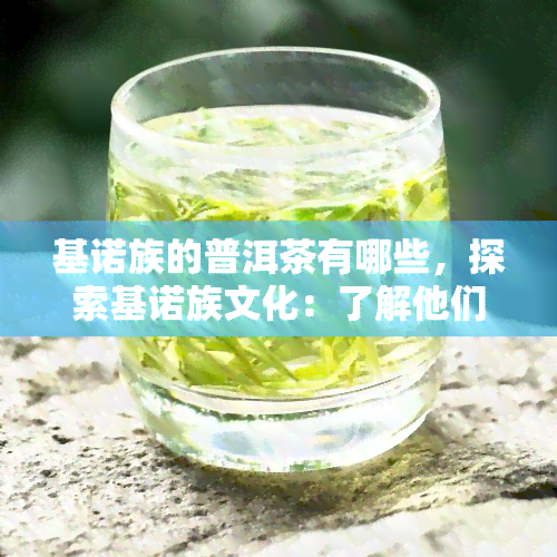 基诺族的普洱茶有哪些，探索基诺族文化：了解他们的普洱茶品种