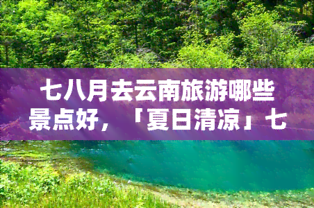 七八月去云南旅游哪些景点好，「夏日清凉」七月八月来云南，这些景点不容错过！