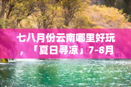 七八月份云南哪里好玩，「夏日寻凉」7-8月云南旅游攻略，带你玩转美丽彩云之南