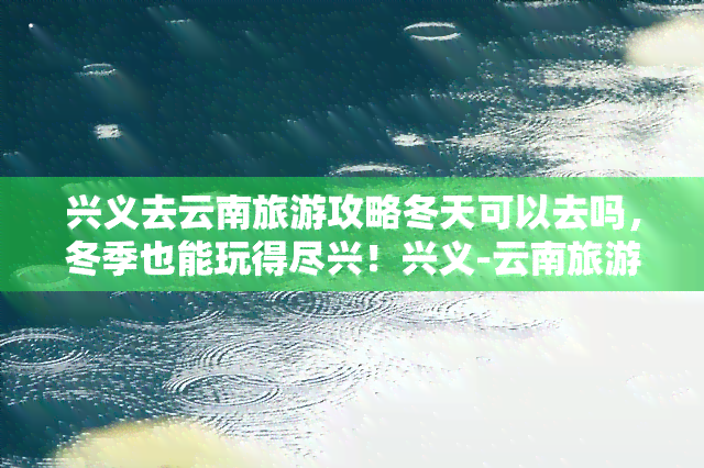 兴义去云南旅游攻略冬天可以去吗，冬季也能玩得尽兴！兴义-云南旅游攻略