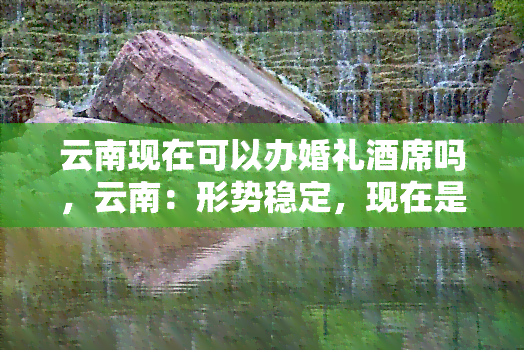 云南现在可以办婚礼酒席吗，云南：形势稳定，现在是否可以举办婚礼和酒席？