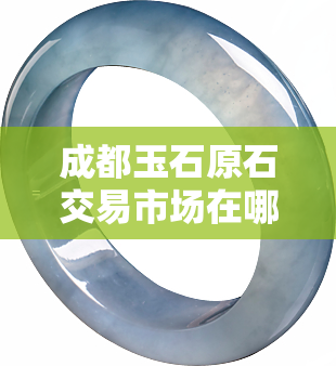 成都玉石原石交易市场在哪里，「成都玉石原石交易市场」详细地址及交通指南