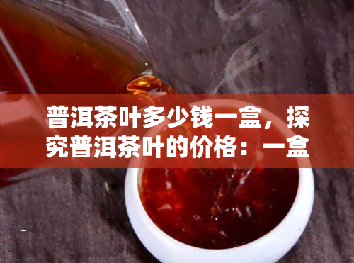 普洱茶叶多少钱一盒，探究普洱茶叶的价格：一盒要多少钱？