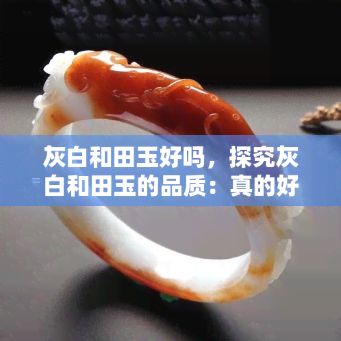 灰白和田玉好吗，探究灰白和田玉的品质：真的好吗？