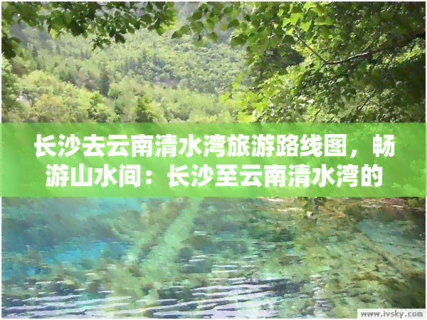 长沙去云南清水湾旅游路线图，畅游山水间：长沙至云南清水湾的旅游路线全攻略