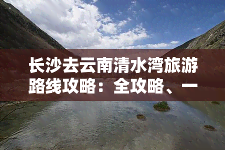 长沙去云南清水湾旅游路线攻略：全攻略、一日游与更佳路线