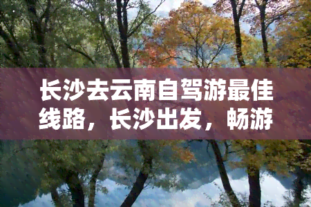 长沙去云南自驾游更佳线路，长沙出发，畅游云南：自驾游的更佳路线推荐