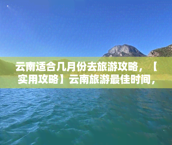 云南适合几月份去旅游攻略，【实用攻略】云南旅游更佳时间，几月去最合适？